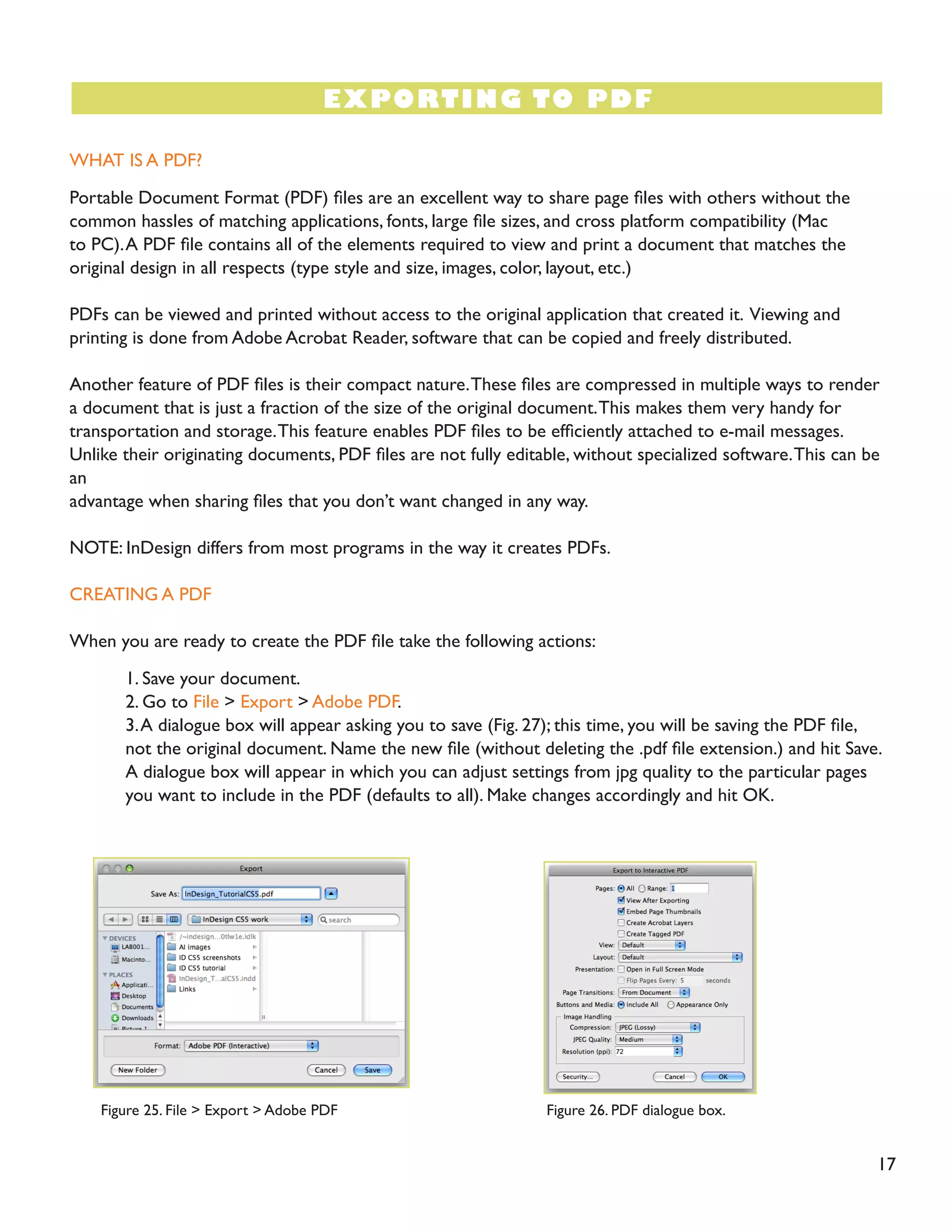 17
WHAT IS A PDF?
Portable Document Format (PDF) files are an excellent way to share page files with others without the
common hassles of matching applications, fonts, large file sizes, and cross platform compatibility (Mac
to PC).A PDF file contains all of the elements required to view and print a document that matches the
original design in all respects (type style and size, images, color, layout, etc.)
PDFs can be viewed and printed without access to the original application that created it. Viewing and
printing is done from Adobe Acrobat Reader, software that can be copied and freely distributed.
Another feature of PDF files is their compact nature.These files are compressed in multiple ways to render
a document that is just a fraction of the size of the original document.This makes them very handy for
transportation and storage.This feature enables PDF files to be efficiently attached to e-mail messages.
Unlike their originating documents, PDF files are not fully editable, without specialized software.This can be
an
advantage when sharing files that you don’t want changed in any way.
NOTE: InDesign differs from most programs in the way it creates PDFs.
CREATING A PDF
When you are ready to create the PDF file take the following actions:
1. Save your document.
2. Go to File > Export > Adobe PDF.
3.A dialogue box will appear asking you to save (Fig. 27); this time, you will be saving the PDF file,
not the original document. Name the new file (without deleting the .pdf file extension.) and hit Save.
A dialogue box will appear in which you can adjust settings from jpg quality to the particular pages
you want to include in the PDF (defaults to all). Make changes accordingly and hit OK.
EXPORTING TO PDF
Figure 25. File > Export > Adobe PDF Figure 26. PDF dialogue box.
 