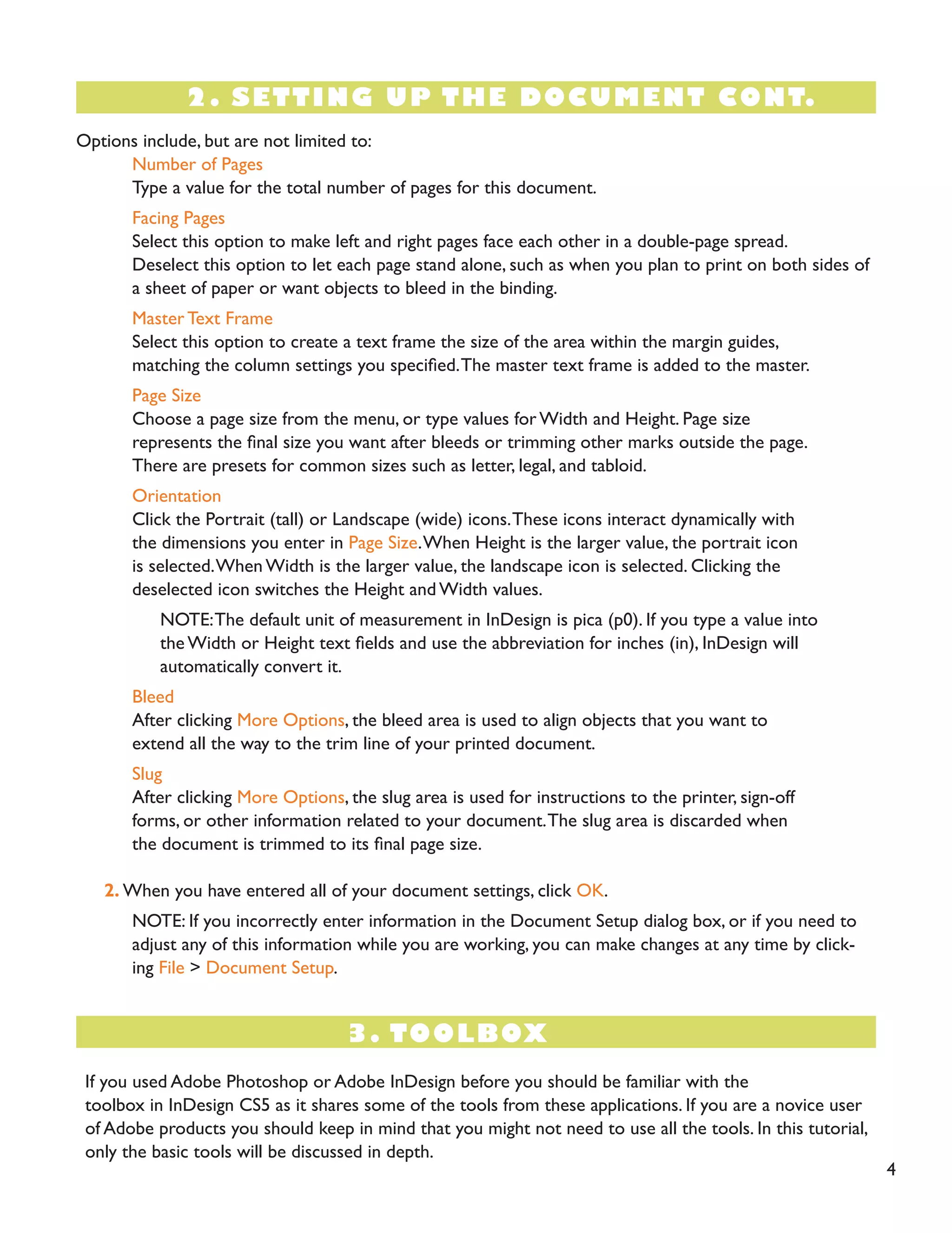 Options include, but are not limited to:
Number of Pages
Type a value for the total number of pages for this document.
Facing Pages
Select this option to make left and right pages face each other in a double-page spread.
Deselect this option to let each page stand alone, such as when you plan to print on both sides of
a sheet of paper or want objects to bleed in the binding.
Master Text Frame
Select this option to create a text frame the size of the area within the margin guides,
matching the column settings you specified.The master text frame is added to the master.
Page Size
Choose a page size from the menu, or type values for Width and Height. Page size
represents the final size you want after bleeds or trimming other marks outside the page.
There are presets for common sizes such as letter, legal, and tabloid.
Orientation
Click the Portrait (tall) or Landscape (wide) icons.These icons interact dynamically with
the dimensions you enter in Page Size.When Height is the larger value, the portrait icon
is selected.When Width is the larger value, the landscape icon is selected. Clicking the
deselected icon switches the Height and Width values.
NOTE:The default unit of measurement in InDesign is pica (p0). If you type a value into
the Width or Height text fields and use the abbreviation for inches (in), InDesign will
automatically convert it.
Bleed
After clicking More Options, the bleed area is used to align objects that you want to
extend all the way to the trim line of your printed document.
Slug
After clicking More Options, the slug area is used for instructions to the printer, sign-off
forms, or other information related to your document.The slug area is discarded when
the document is trimmed to its final page size.
2. When you have entered all of your document settings, click OK.
NOTE: If you incorrectly enter information in the Document Setup dialog box, or if you need to
adjust any of this information while you are working, you can make changes at any time by click-
ing File > Document Setup.
2. SETTING UP THE DOCUMENT CONT.
3. TOOLBOX
If you used Adobe Photoshop or Adobe InDesign before you should be familiar with the
toolbox in InDesign CS5 as it shares some of the tools from these applications. If you are a novice user
of Adobe products you should keep in mind that you might not need to use all the tools. In this tutorial,
only the basic tools will be discussed in depth.
4
 
