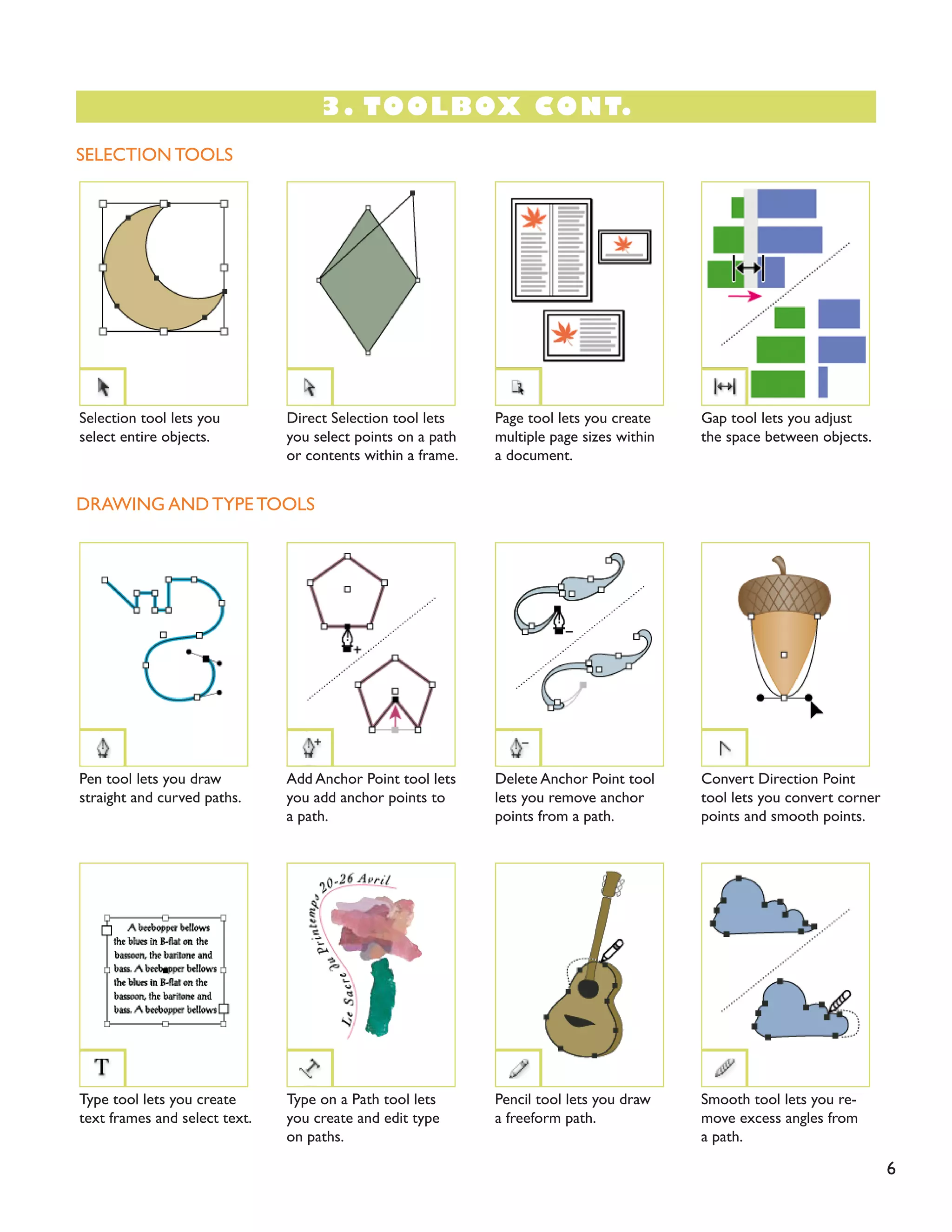 3. TOOLBOX CONT.
6
SELECTION TOOLS
DRAWING AND TYPE TOOLS
Pen tool lets you draw
straight and curved paths.
Type tool lets you create
text frames and select text.
Gap tool lets you adjust
the space between objects.
Convert Direction Point
tool lets you convert corner
points and smooth points.
Smooth tool lets you re-
move excess angles from
a path.
Direct Selection tool lets
you select points on a path
or contents within a frame.
Add Anchor Point tool lets
you add anchor points to
a path.
Type on a Path tool lets
you create and edit type
on paths.
Page tool lets you create
multiple page sizes within
a document.
Delete Anchor Point tool
lets you remove anchor
points from a path.
Pencil tool lets you draw
a freeform path.
Selection tool lets you
select entire objects.
 