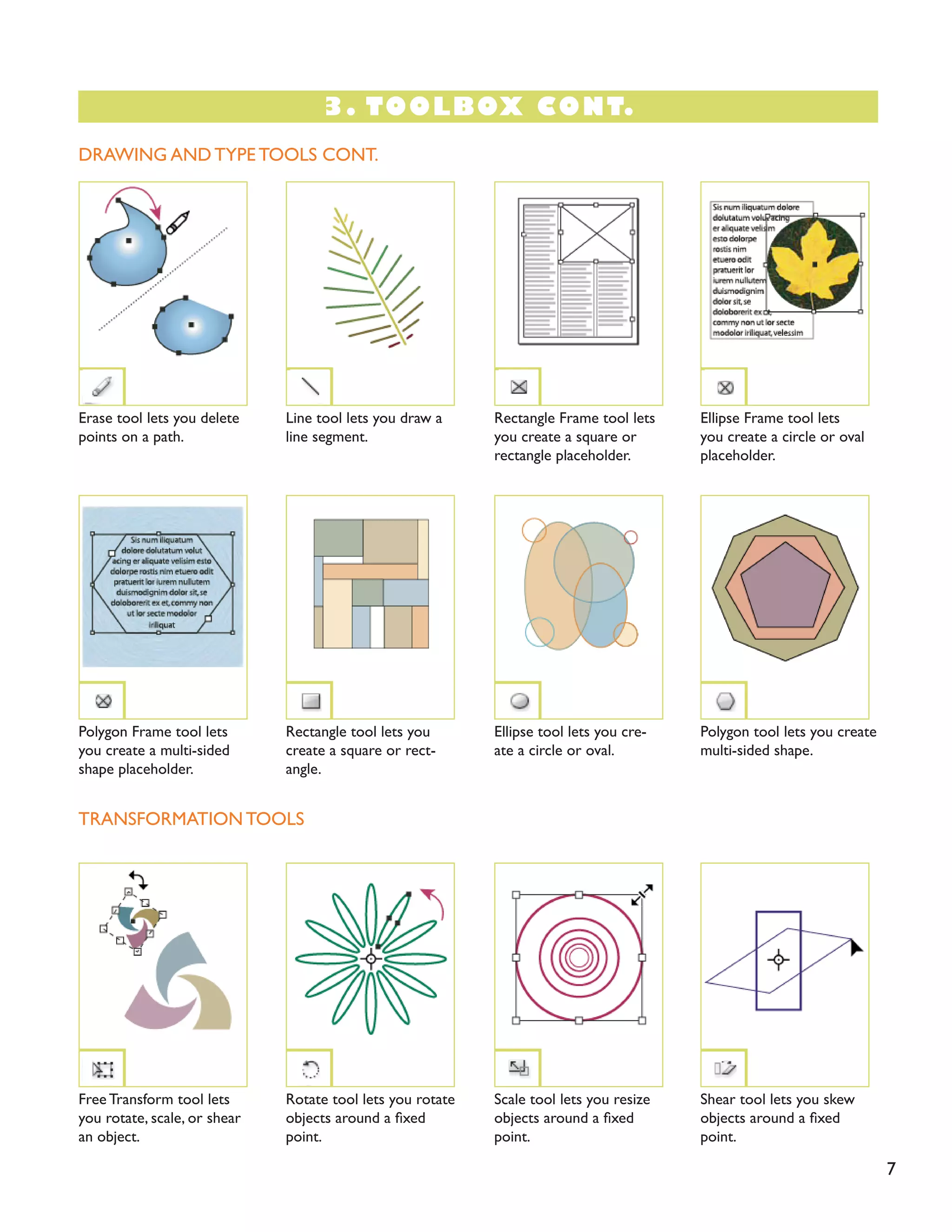 7
DRAWING AND TYPE TOOLS CONT.
TRANSFORMATION TOOLS
Erase tool lets you delete
points on a path.
Polygon Frame tool lets
you create a multi-sided
shape placeholder.
Free Transform tool lets
you rotate, scale, or shear
an object.
Ellipse Frame tool lets
you create a circle or oval
placeholder.
Polygon tool lets you create
multi-sided shape.
Shear tool lets you skew
objects around a fixed
point.
Line tool lets you draw a
line segment.
Rectangle tool lets you
create a square or rect-
angle.
Rotate tool lets you rotate
objects around a fixed
point.
Rectangle Frame tool lets
you create a square or
rectangle placeholder.
Ellipse tool lets you cre-
ate a circle or oval.
Scale tool lets you resize
objects around a fixed
point.
3. TOOLBOX CONT.
 