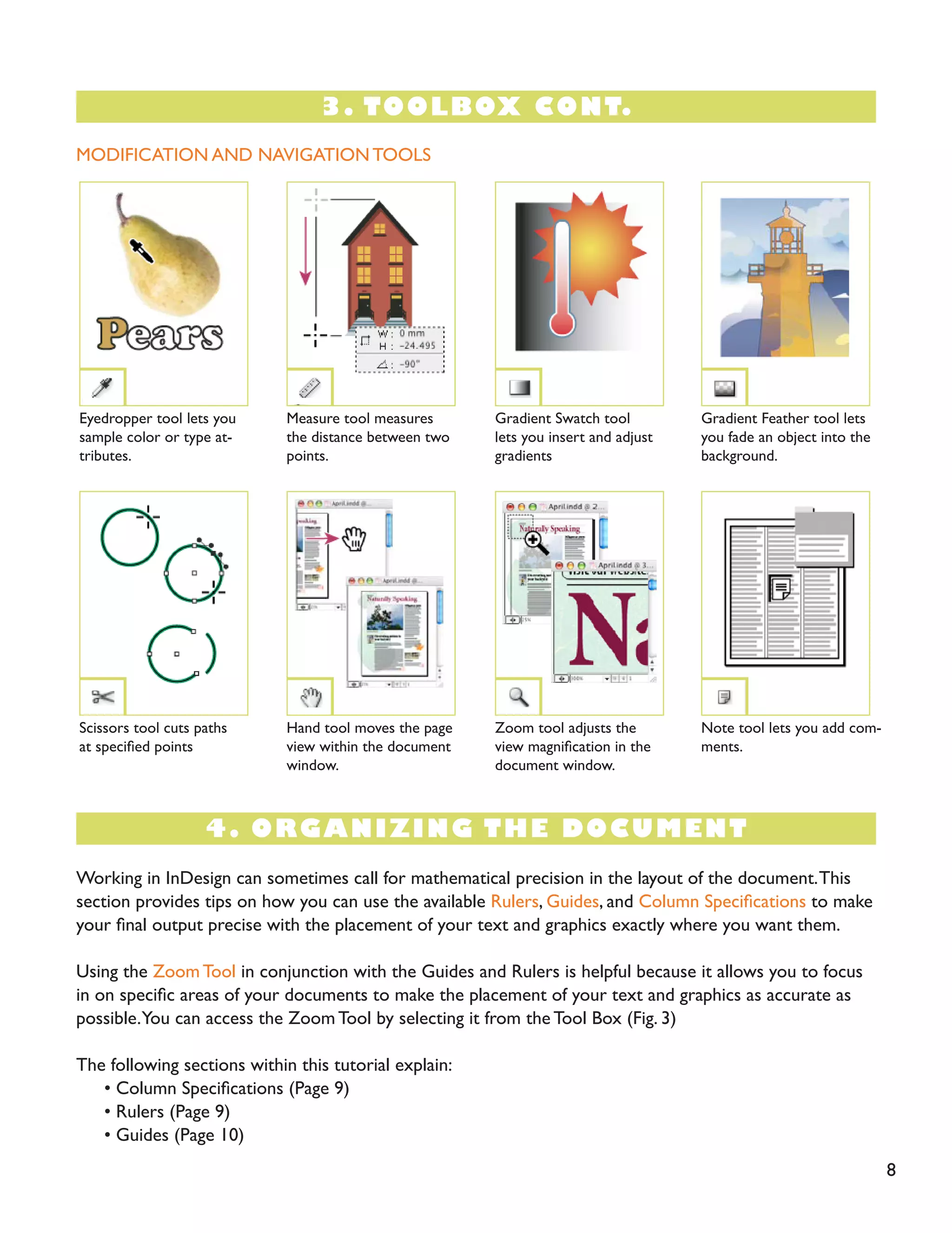 4. ORGANIZING THE DOCUMENT
8
MODIFICATION AND NAVIGATION TOOLS
Eyedropper tool lets you
sample color or type at-
tributes.
Scissors tool cuts paths
at specified points
Gradient Feather tool lets
you fade an object into the
background.
Note tool lets you add com-
ments.
Measure tool measures
the distance between two
points.
Hand tool moves the page
view within the document
window.
Gradient Swatch tool
lets you insert and adjust
gradients
Zoom tool adjusts the
view magnification in the
document window.
Working in InDesign can sometimes call for mathematical precision in the layout of the document.This
section provides tips on how you can use the available Rulers, Guides, and Column Specifications to make
your final output precise with the placement of your text and graphics exactly where you want them.
Using the Zoom Tool in conjunction with the Guides and Rulers is helpful because it allows you to focus
in on specific areas of your documents to make the placement of your text and graphics as accurate as
possible.You can access the ZoomTool by selecting it from the Tool Box (Fig. 3)
The following sections within this tutorial explain:
• Column Specifications (Page 9)
• Rulers (Page 9)
• Guides (Page 10)
3. TOOLBOX CONT.
 