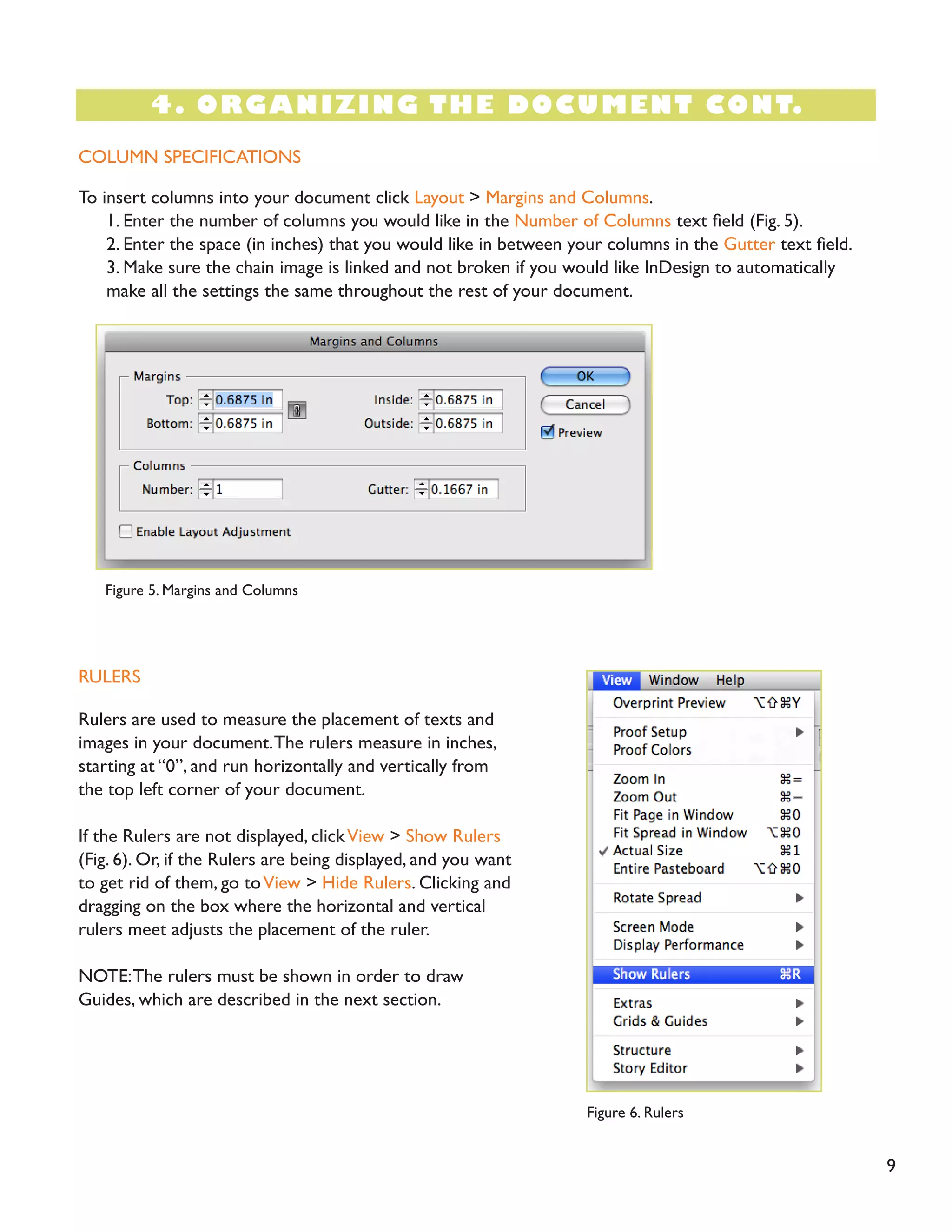 4. ORGANIZING THE DOCUMENT CONT.
9
COLUMN SPECIFICATIONS
RULERS
To insert columns into your document click Layout > Margins and Columns.
1. Enter the number of columns you would like in the Number of Columns text field (Fig. 5).
2. Enter the space (in inches) that you would like in between your columns in the Gutter text field.
3. Make sure the chain image is linked and not broken if you would like InDesign to automatically
make all the settings the same throughout the rest of your document.
Rulers are used to measure the placement of texts and
images in your document.The rulers measure in inches,
starting at “0”, and run horizontally and vertically from
the top left corner of your document.
If the Rulers are not displayed, clickView > Show Rulers
(Fig. 6). Or, if the Rulers are being displayed, and you want
to get rid of them, go toView > Hide Rulers. Clicking and
dragging on the box where the horizontal and vertical
rulers meet adjusts the placement of the ruler.
NOTE:The rulers must be shown in order to draw
Guides, which are described in the next section.
Figure 5. Margins and Columns
Figure 6. Rulers
 