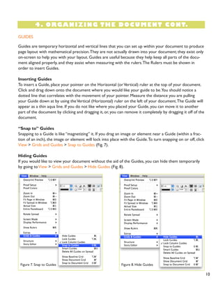 10
4. ORGANIZING THE DOCUMENT CONT.
GUIDES
Guides are temporary horizontal and vertical lines that you can set up within your document to produce
page layout with mathematical precision.They are not actually drawn into your document; they exist only
on-screen to help you with your layout. Guides are useful because they help keep all parts of the docu-
ment aligned properly, and they assist when measuring with the rulers.The Rulers must be shown in
order to insert Guides.
Inserting Guides
To insert a Guide, place your pointer on the Horizontal (orVertical) ruler at the top of your document.
Click and drag down onto the document where you would like your guide to be.You should notice a
dotted line that correlates with the movement of your pointer. Measure the distance you are pulling
your Guide down at by using theVertical (Horizontal) ruler on the left of your document.The Guide will
appear as a thin aqua line. If you do not like where you placed your Guide, you can move it to another
part of the document by clicking and dragging it, or, you can remove it completely by dragging it off of the
document.
“Snap to” Guides
Snapping to a Guide is like “magnetizing” it. If you drag an image or element near a Guide (within a frac-
tion of an inch), the image or element will lock into place with the Guide.To turn snapping on or off, click
View > Grids and Guides > Snap to Guides (Fig. 7).
Hiding Guides
If you would like to view your document without the aid of the Guides, you can hide them temporarily
by going toView > Grids and Guides > Hide Guides (Fig. 8).
Figure 7. Snap to Guides Figure 8. Hide Guides
 