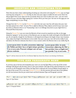 11
INSERTING AND FORMATTING TEXT
TYPE AND PARAGRAPH MENU
Now that you have a basic understanding of setting up a document and using theTool Box, you can begin
inserting text. Using the Text Tool (T) (Fig. 3), click onto your page to enable the text cursor. Don’t be
discouraged if the cursor does not line up exactly where you want to place your text – you can move
and format your text later. Begin typing your content. Once you have your raw text on the page you can
begin manipulating it to your liking.
Change from the Text Tool to the Pointer Tool and click over your text.You will notice that your text
has been placed into a “box” of sorts.This is called an Element. Many objects and all of your text must
be within an Element; there is no “freestanding” text in an InDesign document as you might find in a
Microsoft Word document.
Using the Pointer Tool, you can move the Element of text around to anywhere you like on the page.
Using the “grippers” on the corners of the Element, you can adjust the width and length of the Element. If
you do not specify a length for the Element, it will expand according to the length of your text, however,
if you adjust the length of the Element to be smaller than your text, your text will not be visible.A red
tab below the Element indicates that there is more content within the Element that is not visible (Fig. 9).
A common way to format and manipulate your text is to use the Type Menu at the top of the screen.
InDesign CS4 placed only the basic items in this area, however CS5 adds all the advanced features, as well
as access to the Paragraph menu.When the Type Tool is selected, the Control Pallette should appear at
the top of the screen. If it is not, click Window > Control.At the extreme left hand side of the pallette
are the two buttons that let you switch back and forth between Type and Paragraph controls.
Figure 9. Left box shows text that fits in the Element. Right box shows that all text is not showing in the Element.
Figure 10. Type Pallette
Figure 11. Paragraph Pallette
 