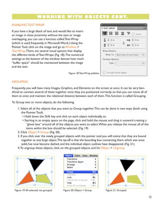 ENABLING TEXT WRAP
If you have a large block of text and would like to insert
an image in close proximity without the text or image
overlapping, you can use a function called Text Wrap
(which is used frequently in Microsoft Word.) Using the
Pointer Tool, click on the image and go to Window >
Text Wrap.There are several visual options that display
the different kinds of Text Wraps (Fig. 18).The numerical
settings at the bottom of the window denote how much
“buffer space” should be maintained between the image
and the text.
GROUPING
Frequently, you will have many Images, Graphics, and Elements on the screen at once. It can be very ben-
eficial to connect several of these together once they are positioned correctly so that you can move all of
them at once and maintain the relational distance between each of them.This function is called Grouping.
To Group two or more objects, do the following:
1. Select all of the objects that you want to Group together.This can be done in two ways (both using
the Pointer Tool):
• Hold down the Shift key and click on each object individually, or,
• Starting in an empty space on the page, click and hold the mouse and drag it outward creating a
“ghost box” around all of the objects you want to select.When you release the mouse all of the
items within the box should be selected. (Fig. 19)
2. Click Object > Group (Fig. 20).
3. If you click over the newly grouped objects with the pointer tool you will notice that they are bound
together as one large object.The tip-off is that the bounding box connecting them, which was once
solid, has now become dashed, and the individual object outlines have disappeared. (Fig. 21).
4.To ungroup these objects, click on the grouped objects and hit Object > Ungroup.
15
WORKING WITH OBJECTS CONT.
Figure 18.Text Wrap pallette
Figure 19.All selected, not grouped Figure 20. Object > Group Figure 21. Grouped
 