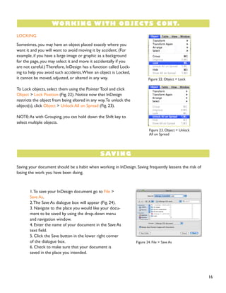 16
LOCKING
Sometimes, you may have an object placed exactly where you
want it and you will want to avoid moving it by accident. (For
example, if you have a large image or graphic as a background
for the page, you may select it and move it accidentally if you
are not careful.) Therefore, InDesign has a function called Lock-
ing to help you avoid such accidents.When an object is Locked,
it cannot be moved, adjusted, or altered in any way.
To Lock objects, select them using the Pointer Tool and click
Object > Lock Position (Fig. 22). Notice now that InDesign
restricts the object from being altered in any way.To unlock the
object(s), click Object > Unlock All on Spread (Fig. 23).
NOTE:As with Grouping, you can hold down the Shift key to
select multiple objects.
Saving your document should be a habit when working in InDesign. Saving frequently lessens the risk of
losing the work you have been doing.
1.To save your InDesign document go to File >
Save As.
2.The Save As dialogue box will appear (Fig. 24).
3. Navigate to the place you would like your docu-
ment to be saved by using the drop-down menu
and navigation window.
4. Enter the name of your document in the Save As
text field.
5. Click the Save button in the lower right corner
of the dialogue box.
6. Check to make sure that your document is
saved in the place you intended.
WORKING WITH OBJECTS CONT.
SAVING
Figure 22. Object > Lock
Figure 23. Object > Unlock
All on Spread
Figure 24. File > Save As
Figure 24. File > Save As
 