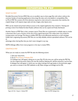 17
WHAT IS A PDF?
Portable Document Format (PDF) files are an excellent way to share page files with others without the
common hassles of matching applications, fonts, large file sizes, and cross platform compatibility (Mac
to PC).A PDF file contains all of the elements required to view and print a document that matches the
original design in all respects (type style and size, images, color, layout, etc.)
PDFs can be viewed and printed without access to the original application that created it. Viewing and
printing is done from Adobe Acrobat Reader, software that can be copied and freely distributed.
Another feature of PDF files is their compact nature.These files are compressed in multiple ways to render
a document that is just a fraction of the size of the original document.This makes them very handy for
transportation and storage.This feature enables PDF files to be efficiently attached to e-mail messages.
Unlike their originating documents, PDF files are not fully editable, without specialized software.This can be
an
advantage when sharing files that you don’t want changed in any way.
NOTE: InDesign differs from most programs in the way it creates PDFs.
CREATING A PDF
When you are ready to create the PDF file take the following actions:
1. Save your document.
2. Go to File > Export > Adobe PDF.
3.A dialogue box will appear asking you to save (Fig. 27); this time, you will be saving the PDF file,
not the original document. Name the new file (without deleting the .pdf file extension.) and hit Save.
A dialogue box will appear in which you can adjust settings from jpg quality to the particular pages
you want to include in the PDF (defaults to all). Make changes accordingly and hit OK.
EXPORTING TO PDF
Figure 25. File > Export > Adobe PDF Figure 26. PDF dialogue box.
 