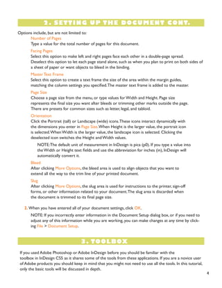 Options include, but are not limited to:
Number of Pages
Type a value for the total number of pages for this document.
Facing Pages
Select this option to make left and right pages face each other in a double-page spread.
Deselect this option to let each page stand alone, such as when you plan to print on both sides of
a sheet of paper or want objects to bleed in the binding.
Master Text Frame
Select this option to create a text frame the size of the area within the margin guides,
matching the column settings you specified.The master text frame is added to the master.
Page Size
Choose a page size from the menu, or type values for Width and Height. Page size
represents the final size you want after bleeds or trimming other marks outside the page.
There are presets for common sizes such as letter, legal, and tabloid.
Orientation
Click the Portrait (tall) or Landscape (wide) icons.These icons interact dynamically with
the dimensions you enter in Page Size.When Height is the larger value, the portrait icon
is selected.When Width is the larger value, the landscape icon is selected. Clicking the
deselected icon switches the Height and Width values.
NOTE:The default unit of measurement in InDesign is pica (p0). If you type a value into
the Width or Height text fields and use the abbreviation for inches (in), InDesign will
automatically convert it.
Bleed
After clicking More Options, the bleed area is used to align objects that you want to
extend all the way to the trim line of your printed document.
Slug
After clicking More Options, the slug area is used for instructions to the printer, sign-off
forms, or other information related to your document.The slug area is discarded when
the document is trimmed to its final page size.
2. When you have entered all of your document settings, click OK.
NOTE: If you incorrectly enter information in the Document Setup dialog box, or if you need to
adjust any of this information while you are working, you can make changes at any time by click-
ing File > Document Setup.
2. SETTING UP THE DOCUMENT CONT.
3. TOOLBOX
If you used Adobe Photoshop or Adobe InDesign before you should be familiar with the
toolbox in InDesign CS5 as it shares some of the tools from these applications. If you are a novice user
of Adobe products you should keep in mind that you might not need to use all the tools. In this tutorial,
only the basic tools will be discussed in depth.
4
 