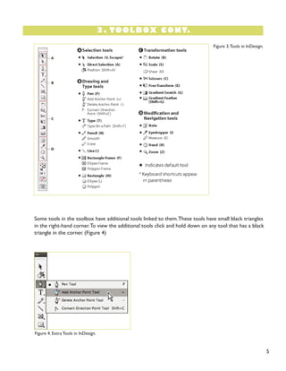 3. TOOLBOX CONT.
5
Figure 4. Extra Tools in InDesign.
Some tools in the toolbox have additional tools linked to them.These tools have small black triangles
in the right-hand corner.To view the additional tools click and hold down on any tool that has a black
triangle in the corner. (Figure 4)
Figure 3.Tools in InDesign.
 