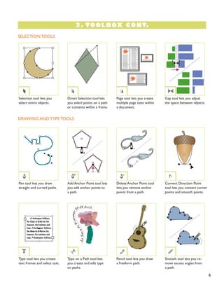 3. TOOLBOX CONT.
6
SELECTION TOOLS
DRAWING AND TYPE TOOLS
Pen tool lets you draw
straight and curved paths.
Type tool lets you create
text frames and select text.
Gap tool lets you adjust
the space between objects.
Convert Direction Point
tool lets you convert corner
points and smooth points.
Smooth tool lets you re-
move excess angles from
a path.
Direct Selection tool lets
you select points on a path
or contents within a frame.
Add Anchor Point tool lets
you add anchor points to
a path.
Type on a Path tool lets
you create and edit type
on paths.
Page tool lets you create
multiple page sizes within
a document.
Delete Anchor Point tool
lets you remove anchor
points from a path.
Pencil tool lets you draw
a freeform path.
Selection tool lets you
select entire objects.
 