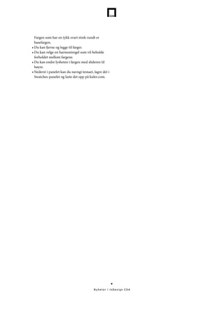 Fargen som har en tykk svart strek rundt er
  basefargen.
•	Du kan fjerne og legge til farger.
•	Du kan velge en harmoniregel som vil beholde
  forholdet mellom fargene.
•	Du kan endre lysheten i fargen med slideren til
  høyre.
•	Nederst i panelet kan du navngi temaet, lagre det i
  Swatches-panelet og laste det opp på kuler.com.




                                                        9

                                          Nyheter i InDesign CS4
 