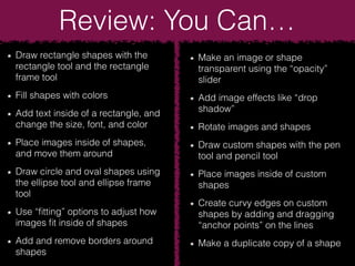 Review: You Can…
Draw rectangle shapes with the
rectangle tool and the rectangle
frame tool
Fill shapes with colors
Add text inside of a rectangle, and
change the size, font, and color
Place images inside of shapes,
and move them around
Draw circle and oval shapes using
the ellipse tool and ellipse frame
tool
Use “ﬁtting” options to adjust how
images ﬁt inside of shapes
Add and remove borders around
shapes
Make an image or shape
transparent using the “opacity”
slider
Add image effects like “drop
shadow”
Rotate images and shapes
Draw custom shapes with the pen
tool and pencil tool
Place images inside of custom
shapes
Create curvy edges on custom
shapes by adding and dragging
“anchor points” on the lines
Make a duplicate copy of a shape
 