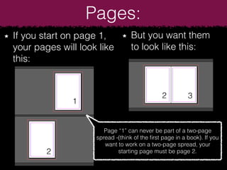 Pages:
If you start on page 1,
your pages will look like
this:
But you want them
to look like this:
Page “1” can never be part of a two-page
spread -(think of the ﬁrst page in a book). If you
want to work on a two-page spread, your
starting page must be page 2.
1
2
2
3
 