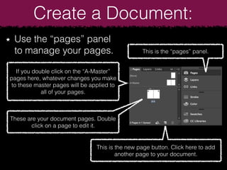 Create a Document:
Use the “pages” panel
to manage your pages. This is the “pages” panel.
If you double click on the “A-Master”
pages here, whatever changes you make
to these master pages will be applied to
all of your pages.
These are your document pages. Double
click on a page to edit it.
This is the new page button. Click here to add
another page to your document.
 