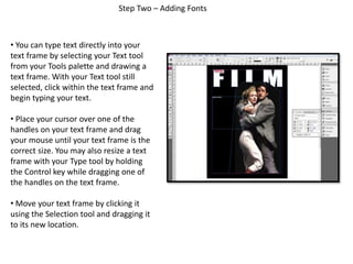 Step Two – Adding Fonts
• You can type text directly into your
text frame by selecting your Text tool
from your Tools palette and drawing a
text frame. With your Text tool still
selected, click within the text frame and
begin typing your text.
• Place your cursor over one of the
handles on your text frame and drag
your mouse until your text frame is the
correct size. You may also resize a text
frame with your Type tool by holding
the Control key while dragging one of
the handles on the text frame.
• Move your text frame by clicking it
using the Selection tool and dragging it
to its new location.
 