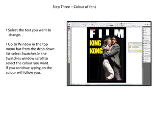 Step Three – Colour of font
• Select the text you want to
change.
• Go to Window in the top
menu bar from the drop down
list select Swatches in the
Swatches window scroll to
select the colour you want.
If you continue typing on the
colour will follow you.
 