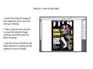 Step Six – How to add label.
• Insert the original image of
the magazine cover over the
one you making.
• Then using the box around
it, crop the original image
until you have the only the
label showing.
• Use the cursor and place the
label where it is exactly on the
original on your remake.
 
