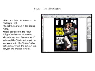 Step 7 – How to make stars
• Press and hold the mouse on the
Rectangle tool.
• Select the polygon in the popup
menu.
• Next, double-click the (now)
Polygon tool to see its options.
• Experiment with the number of
sides and the Star insert to get the
star you want -- the "insert" value
defines how much the sides of the
polygon are pressed inwards.
 