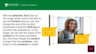 CONTENT
FRAME
With the Selection Tool Click on
the image center circle to be able to
see the Content and you can now
change the size of the content
(remember to hold the Shift key to
constrain the proportions). In this
image, we can see the shape of the
content by the brown bounding
box. And even though the content
is larger than the container, only
what is in the container is visible.
CONTAINER
FRAME
 