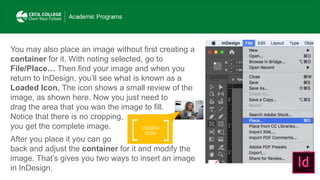 LOADED
ICON
You may also place an image without first creating a
container for it. With noting selected, go to
File/Place… Then find your image and when you
return to InDesign, you’ll see what is known as a
Loaded Icon. The icon shows a small review of the
image, as shown here. Now you just need to
drag the area that you wan the image to fill.
Notice that there is no cropping,
you get the complete image.
After you place it you can go
back and adjust the container for it and modify the
image. That’s gives you two ways to insert an image
in InDesign.
 