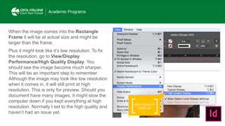 HIGH QUALITY
DISPLAY
When the image comes into the Rectangle
Frame it will be at actual size and might be
larger than the frame.
Plus it might look like it’s low resolution. To fix
the resolution, go to View/Display
Performance/High Quality Display. You
should see the image become much sharper.
This will be an important step to remember.
Although the image may look like low resolution
when it comes in, it will still print at high
resolution. This is only for preview. Should you
document have many images, it might slow the
computer down if you kept everything at high
resolution. Normally I set to the high quality and
haven’t had an issue yet.
 