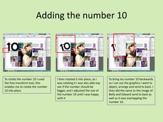 Adding the number 10

To rotate the number 10 I used
the free transform tool, this
enables me to rotate the number
10 into place

I then rotated it into place, as I
was rotating it I was also able top
see if the number should be
bigger, and I adjusted the size of
the number 10 until I was happy
with it

To bring my number 10 backwards
so I can see the graphics I went to
object, arrange and send to back. I
then did the same to the image of
Bella and Edward send to back as
well as it was overlapping the
number 10.

 