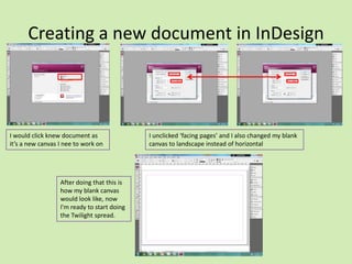 Creating a new document in InDesign

I would click knew document as
it’s a new canvas I nee to work on

After doing that this is
how my blank canvas
would look like, now
I'm ready to start doing
the Twilight spread.

I unclicked ‘facing pages’ and I also changed my blank
canvas to landscape instead of horizontal

 