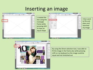 Inserting an image
I created the
box using the
rectangle
frame while
pressing shift
to have an
equal shape

I then went
to file and
place and
searched
my image

By using the Direct selection tool, I was able to
fit the image in the frame also while pressing
shift on my keyboard so the image could be
equal and not stretched out

 