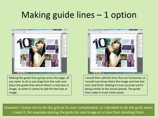 Making guide lines – 1 option

Making the guide lines going across the page, all
you need to do is just drag from the ruler and
place the guide lines where there's a text box or
image, so when it comes to add the text box or
image.

I would then add the lines that are horizontal, so
I would now know there the image and text box
start and finish. Making it more accurate and it
being similar to the actual spread. The guide
lines make it much more easier.

However I chose not to do the grid as its over complicated, so I decided to do the grids when
I need it, for example placing the grids for one image at a time then deleting them.

 