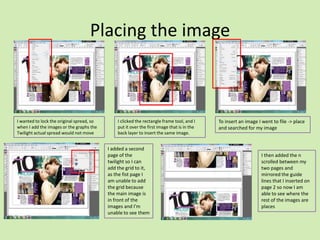 Placing the image

I wanted to lock the original spread, so
when I add the images or the graphs the
Twilight actual spread would not move

I clicked the rectangle frame tool, and I
put it over the first image that is in the
back layer to insert the same image.

I added a second
page of the
twilight so I can
add the grid to it,
as the fist page I
am unable to add
the grid because
the main image is
in front of the
images and I'm
unable to see them

To insert an image I went to file -> place
and searched for my image

I then added the n
scrolled between my
two pages and
mirrored the guide
lines that I inserted on
page 2 so now I am
able to see where the
rest of the images are
places

 