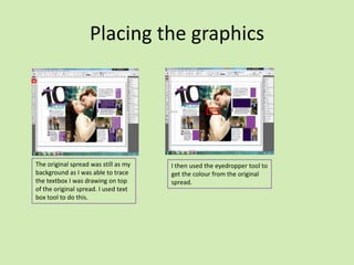 Placing the graphics

The original spread was still as my
background as I was able to trace
the textbox I was drawing on top
of the original spread. I used text
box tool to do this.

I then used the eyedropper tool to
get the colour from the original
spread.

 
