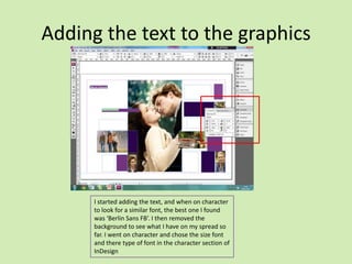 Adding the text to the graphics

I started adding the text, and when on character
to look for a similar font, the best one I found
was ‘Berlin Sans FB’. I then removed the
background to see what I have on my spread so
far. I went on character and chose the size font
and there type of font in the character section of
InDesign

 