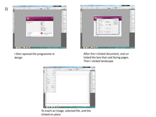2)

I then opened the programme in
design

After this I clicked document, and un
ticked the box that said facing pages.
Then I clicked landscape

To insert an image, selected file, and the
clicked on place

 