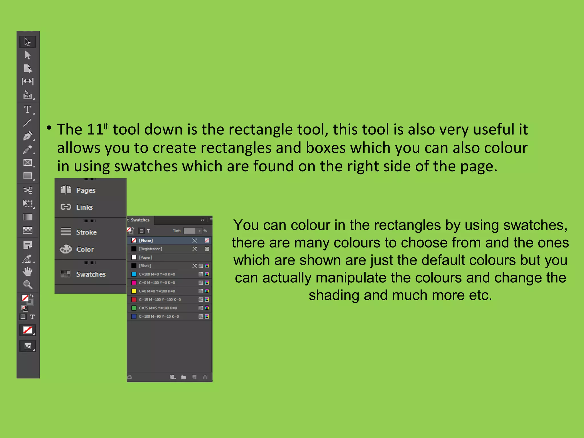 • The 11th
tool down is the rectangle tool, this tool is also very useful it
allows you to create rectangles and boxes which you can also colour
in using swatches which are found on the right side of the page.
You can colour in the rectangles by using swatches,
there are many colours to choose from and the ones
which are shown are just the default colours but you
can actually manipulate the colours and change the
shading and much more etc.
 