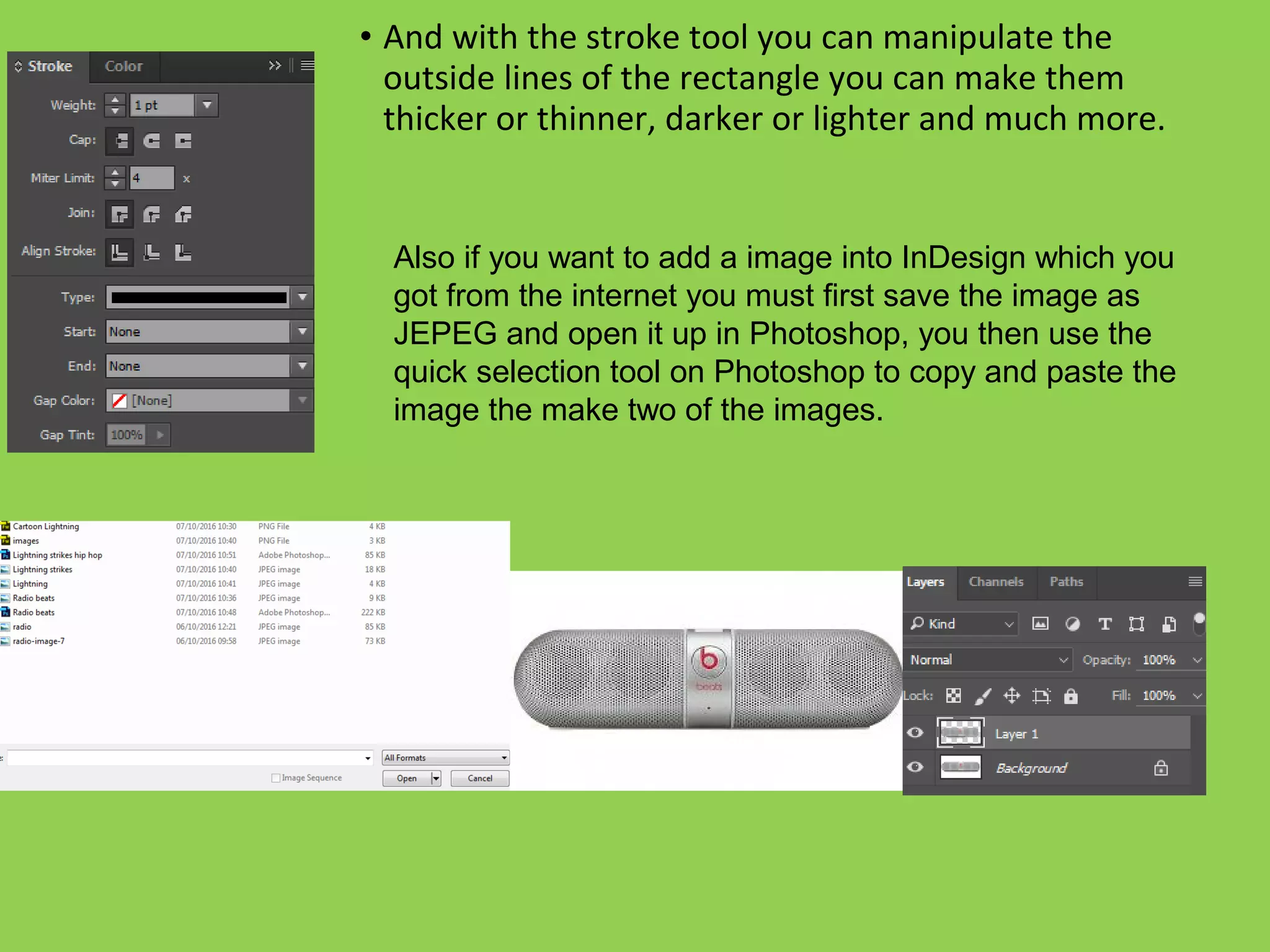 • And with the stroke tool you can manipulate the
outside lines of the rectangle you can make them
thicker or thinner, darker or lighter and much more.
Also if you want to add a image into InDesign which you
got from the internet you must first save the image as
JEPEG and open it up in Photoshop, you then use the
quick selection tool on Photoshop to copy and paste the
image the make two of the images.
 