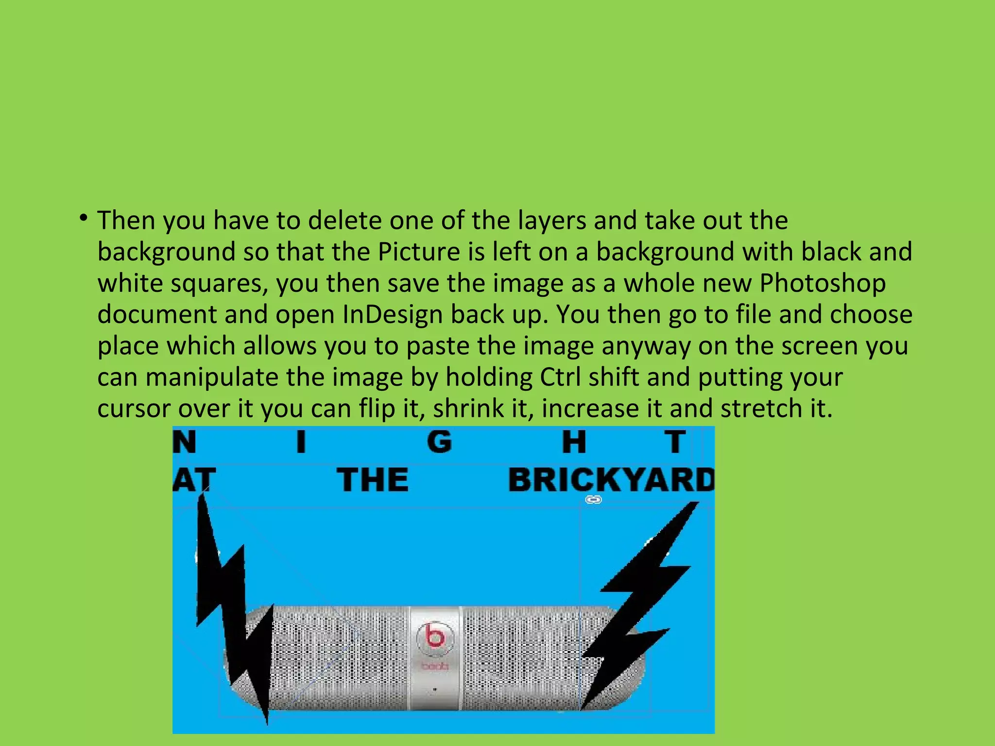 • Then you have to delete one of the layers and take out the
background so that the Picture is left on a background with black and
white squares, you then save the image as a whole new Photoshop
document and open InDesign back up. You then go to file and choose
place which allows you to paste the image anyway on the screen you
can manipulate the image by holding Ctrl shift and putting your
cursor over it you can flip it, shrink it, increase it and stretch it.
 