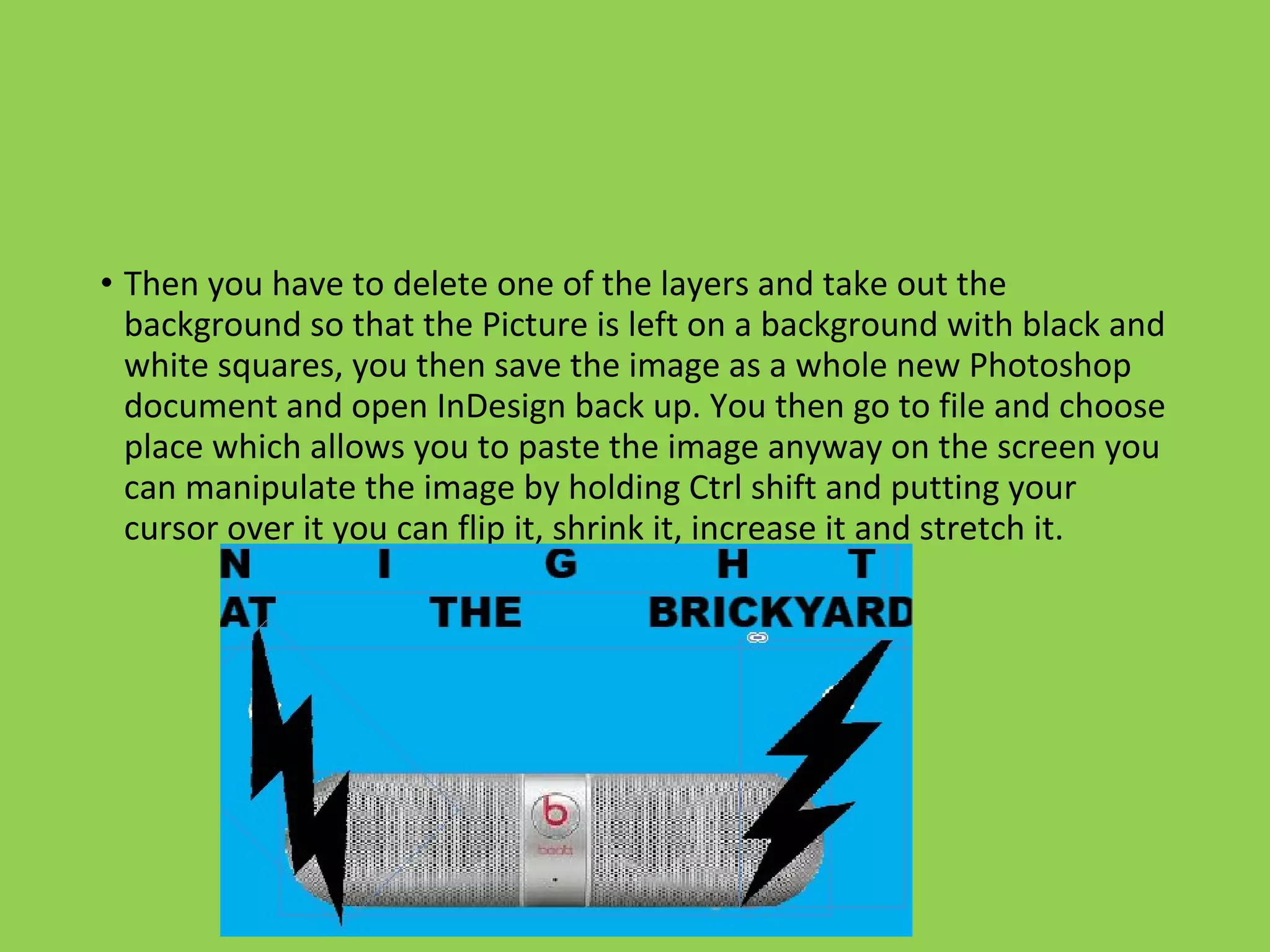 • Then you have to delete one of the layers and take out the
background so that the Picture is left on a background with black and
white squares, you then save the image as a whole new Photoshop
document and open InDesign back up. You then go to file and choose
place which allows you to paste the image anyway on the screen you
can manipulate the image by holding Ctrl shift and putting your
cursor over it you can flip it, shrink it, increase it and stretch it.
 