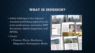WHAT IS INDESIGN?
• Adobe InDesign is the industry-
standard publishing application for
print publications, interactive PDF
documents, digital magazines, and
EPUBs.
• Create :
• Posters, Flyers, Brochures,
Magazines, Newspapers, Books
 