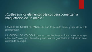 ¿Cuáles son los elementos básicos para comenzar la
maquetación de un medio?
CAMBIAR DE MODO DE PANTALLA: que te permite entrar y salir de la vista
preimpresión.
LA OPCIÓN DE COLOCAR: que te permite insertar fotos y vectores que
editar en Photoshop e Illustrator y que una vez guardados se actualizan en el
archivo de InDesign.
 