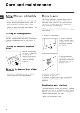 Care and maintenance

     Cutting off the water and electricity                      Cleaning the pump
GB   supplies
                                                                The washing machine is fitted with a self-cleaning
     • Turn off the water tap after every wash cycle. This      pump which does not require any maintenance.
       will limit wear on the hydraulic system inside the       Sometimes, small items (such as coins or buttons)
       washing machine and help to prevent leaks.               may fall into the pre-chamber which protects the
                                                                pump, situated in its bottom part.
     • Unplug the washing machine when cleaning it and
       during all maintenance work.                              Make sure the wash cycle has finished and unplug
                                                                the appliance.

     Cleaning the washing machine
                                                                To access the pre-chamber:
     The outer parts and rubber components of the
     appliance can be cleaned using a soft cloth soaked                                      1. using a screwdriver,
     in lukewarm soapy water. Do not use solvents or                                         remove the cover panel
     abrasives.                                                                              on the lower front part of
                                                                                             the washing machine
                                                                                             (see figure);
     Cleaning the detergent dispenser
     drawer

                                 Remove the dispenser
                                 by raising it and pulling it
                                 out (see figure).
                                 Wash it under running                                       2. unscrew the lid by
                                 water; this operation                                       rotating it anti-clockwise
                                 should be repeated                                          (see figure): a little water
                                 frequently.                                                 may trickle out. This is
                                                                                             perfectly normal;




     Caring for the door and drum of your
     appliance

     • Always leave the porthole door ajar in order to          3. clean the inside thoroughly;
       prevent unpleasant odours from forming.                  4. screw the lid back on;
                                                                5. reposition the panel, making sure the hooks are
                                                                securely in place before you push it onto the
                                                                appliance.


                                                                Checking the water inlet hose

                                                                Check the inlet hose at least once a year. If there are
                                                                any cracks, it should be replaced immediately: during
                                                                the wash cycles, water pressure is very strong and a
                                                                cracked hose could easily split open.

                                                                 Never use second-hand hoses.




     10
 
