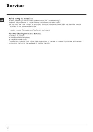 Service

          Before calling for Assistance:
GB        • Check whether you can solve the problem alone (see “Troubleshooting”);
          • Restart the programme to check whether the problem has been solved;
          • If this is not the case, contact an authorised Technical Assistance Centre using the telephone number
            provided on the guarantee certificate.

           Always request the assistance of authorised technicians.

          Have the following information to hand:
          • the type of problem;
          • the appliance model (Mod.);
          • the serial number (S/N).
          This information can be found on the data plate applied to the rear of the washing machine, and can also
          be found on the front of the appliance by opening the door.




     12
 