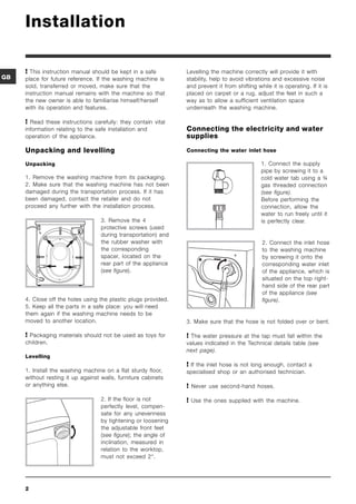 Installation

      This instruction manual should be kept in a safe         Levelling the machine correctly will provide it with
GB   place for future reference. If the washing machine is      stability, help to avoid vibrations and excessive noise
     sold, transferred or moved, make sure that the             and prevent it from shifting while it is operating. If it is
     instruction manual remains with the machine so that        placed on carpet or a rug, adjust the feet in such a
     the new owner is able to familiarise himself/herself       way as to allow a sufficient ventilation space
     with its operation and features.                           underneath the washing machine.

      Read these instructions carefully: they contain vital
     information relating to the safe installation and          Connecting the electricity and water
     operation of the appliance.                                supplies

     Unpacking and levelling                                    Connecting the water inlet hose

     Unpacking                                                                                 1. Connect the supply
                                                                                               pipe by screwing it to a
     1. Remove the washing machine from its packaging.                                         cold water tab using a ¾
     2. Make sure that the washing machine has not been                                        gas threaded connection
     damaged during the transportation process. If it has                                      (see figure).
     been damaged, contact the retailer and do not                                             Before performing the
     proceed any further with the installation process.                                        connection, allow the
                                                                                               water to run freely until it
                                   3. Remove the 4                                             is perfectly clear.
                                   protective screws (used
                                   during transportation) and
                                   the rubber washer with                                       2. Connect the inlet hose
                                   the corresponding                                            to the washing machine
                                   spacer, located on the                                       by screwing it onto the
                                   rear part of the appliance                                   corresponding water inlet
                                   (see figure).                                                of the appliance, which is
                                                                                                situated on the top right-
                                                                                                hand side of the rear part
                                                                                                of the appliance (see
     4. Close off the holes using the plastic plugs provided.                                   figure).
     5. Keep all the parts in a safe place: you will need
     them again if the washing machine needs to be
     moved to another location.                                 3. Make sure that the hose is not folded over or bent.

      Packaging materials should not be used as toys for        The water pressure at the tap must fall within the
     children.                                                  values indicated in the Technical details table (see
                                                                next page).
     Levelling
                                                                 If the inlet hose is not long enough, contact a
     1. Install the washing machine on a flat sturdy floor,     specialised shop or an authorised technician.
     without resting it up against walls, furniture cabinets
     or anything else.                                           Never use second-hand hoses.
                                   2. If the floor is not        Use the ones supplied with the machine.
                                   perfectly level, compen-
                                   sate for any unevenness
                                   by tightening or loosening
                                   the adjustable front feet
                                   (see figure); the angle of
                                   inclination, measured in
                                   relation to the worktop,
                                   must not exceed 2°.




     2
 