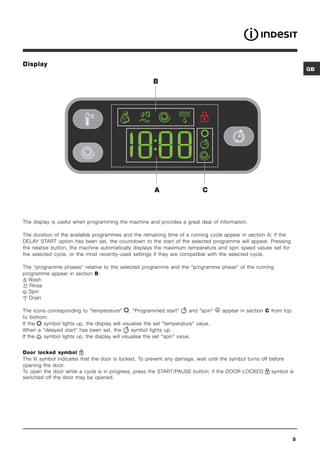 Display
                                                                                                                         GB

                                                        B




                                                         A                    C



The display is useful when programming the machine and provides a great deal of information.

The duration of the available programmes and the remaining time of a running cycle appear in section A; if the
DELAY START option has been set, the countdown to the start of the selected programme will appear. Pressing
the relative button, the machine automatically displays the maximum temperature and spin speed values set for
the selected cycle, or the most recently-used settings if they are compatible with the selected cycle.

The programme phases relative to the selected programme and the programme phase of the running
programme appear in section B:
  Wash
   Rinse
  Spin
  Drain

The icons corresponding to temperature , Programmed start            and spin   appear in section C from top
to bottom:
If the  symbol lights up, the display will visualise the set temperature value.
When a “delayed start” has been set, the       symbol lights up.
If the  symbol lights up, the display will visualise the set spin value.


Door locked symbol
The lit symbol indicates that the door is locked. To prevent any damage, wait until the symbol turns off before
opening the door.
To open the door while a cycle is in progress, press the START/PAUSE button; if the DOOR LOCKED           symbol is
switched off the door may be opened.




                                                                                                                     5
 