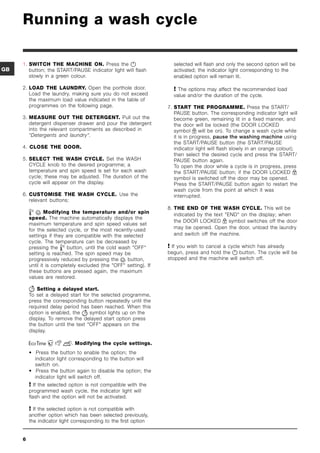 Running a wash cycle

     1. SWITCH THE MACHINE ON. Press the                            selected will flash and only the second option will be
GB      button; the START/PAUSE indicator light will flash           activated; the indicator light corresponding to the
        slowly in a green colour.                                    enabled option will remain lit.

     2. LOAD THE LAUNDRY. Open the porthole door.                     The options may affect the recommended load
        Load the laundry, making sure you do not exceed              value and/or the duration of the cycle.
        the maximum load value indicated in the table of
        programmes on the following page.                          7. START THE PROGRAMME. Press the START/
                                                                      PAUSE button. The corresponding indicator light will
     3. MEASURE OUT THE DETERGENT. Pull out the                       become green, remaining lit in a fixed manner, and
        detergent dispenser drawer and pour the detergent             the door will be locked (the DOOR LOCKED
        into the relevant compartments as described in                symbol      will be on). To change a wash cycle while
        Detergents and laundry.                                     it is in progress, pause the washing machine using
                                                                      the START/PAUSE button (the START/PAUSE
     4. CLOSE THE DOOR.                                               indicator light will flash slowly in an orange colour);
                                                                      then select the desired cycle and press the START/
     5. SELECT THE WASH CYCLE. Set the WASH                           PAUSE button again.
        CYCLE knob to the desired programme; a                        To open the door while a cycle is in progress, press
        temperature and spin speed is set for each wash               the START/PAUSE button; if the DOOR LOCKED
        cycle; these may be adjusted. The duration of the             symbol is switched off the door may be opened.
        cycle will appear on the display.                             Press the START/PAUSE button again to restart the
                                                                      wash cycle from the point at which it was
     6. CUSTOMISE THE WASH CYCLE. Use the                             interrupted.
        relevant buttons:
                                                                   8. THE END OF THE WASH CYCLE. This will be
                Modifying the temperature and/or spin                indicated by the text END on the display; when
         speed. The machine automatically displays the
                                                                      the DOOR LOCKED         symbol switches off the door
         maximum temperature and spin speed values set
         for the selected cycle, or the most recently-used            may be opened. Open the door, unload the laundry
         settings if they are compatible with the selected            and switch off the machine.
         cycle. The temperature can be decreased by
         pressing the      button, until the cold wash OFF        If you wish to cancel a cycle which has already
         setting is reached. The spin speed may be                 begun, press and hold the    button. The cycle will be
         progressively reduced by pressing the       button,       stopped and the machine will switch off.
         until it is completely excluded (the OFF setting). If
         these buttons are pressed again, the maximum
         values are restored.

            Setting a delayed start.
         To set a delayed start for the selected programme,
         press the corresponding button repeatedly until the
         required delay period has been reached. When this
         option is enabled, the     symbol lights up on the
         display. To remove the delayed start option press
         the button until the text OFF appears on the
         display.

                             Modifying the cycle settings.
         • Press the button to enable the option; the
           indicator light corresponding to the button will
           switch on.
         • Press the button again to disable the option; the
           indicator light will switch off.
          If the selected option is not compatible with the
         programmed wash cycle, the indicator light will
         flash and the option will not be activated.

          If the selected option is not compatible with
         another option which has been selected previously,
         the indicator light corresponding to the first option


     6
 