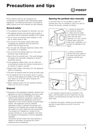 Precautions and tips

 This washing machine was designed and                       Opening the porthole door manually
constructed in accordance with international safety                                                                          GB
                                                              In the event that it is not possible to open the
regulations. The following information is provided for
                                                              porthole door due to a powercut, and if you wish to
safety reasons and must therefore be read carefully.
                                                              remove the laundry, proceed as follows:
General safety                                                                             1. remove the plug from
• This appliance was designed for domestic use only.                                       the electrical socket.
• The washing machine must only be used by adults, in                                      2. make sure the water
  accordance with the instructions provided in this manual.                                level inside the machine is
                                                                                           lower than the door
• Do not touch the machine when barefoot or with                              20

                                                                                           opening; if it is not, remove
  wet or damp hands or feet.
                                                                                           excess water using the
• Do not pull on the power supply cable when                                               drain hose, collecting it in a
  unplugging the appliance from the electricity                                            bucket as indicated in the
  socket. Hold the plug and pull.                                                          figure.
• Do not open the detergent dispenser drawer while
  the machine is in operation.
• Do not touch the drained water as it may reach                                           3. using a screwdriver,
  extremely high temperatures.                                                             remove the cover panel on
                                                                                           the lower front part of the
• Never force the porthole door. This could damage
                                                                                           washing machine (see
  the safety lock mechanism designed to prevent
                                                                                           figure).
  accidental opening.
• If the appliance breaks down, do not under any
  circumstances access the internal mechanisms in
  an attempt to repair it yourself.
• Always keep children well away from the appliance
  while it is operating.
• The door can become quite hot during the wash cycle.
• If the appliance has to be moved, work in a group
  of two or three people and handle it with the utmost
  care. Never try to do this alone, because the
  appliance is very heavy.
• Before loading laundry into the washing machine,
  make sure the drum is empty.

Disposal

• Disposing of the packaging materials: observe local         4. pull outwards using the tab as indicated in the
  regulations so that the packaging may be re-used.           figure, until the plastic tie-rod is freed from its stop
• The European Directive 2002/96/EC on Waste                  position; pull downwards and open the door at the
   Electrical and Electronic Equipment, requires that         same time.
   old household electrical appliances must not be
   disposed of in the normal unsorted municipal waste         5. reposition the panel, making sure the hooks are
   stream. Old appliances must be collected                   securely in place before you push it onto the
   separately in order to optimise the recovery and           appliance.
   recycling of the materials they contain and reduce
   the impact on human health and the environment.
   The crossed out wheeled bin symbol on the
   product reminds you of your obligation, that when
   you dispose of the appliance it must be separately
   collected.
   Consumers should contact their local authority or
   retailer for information concerning the correct
   disposal of their old appliance.


                                                                                                                         9
 