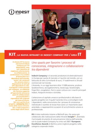 KIT, la nuova intranet di indesit company per l’area IT
       Si chiama KIT la nuova
             intranet di Indesit
                                   Uno spazio per favorire i processi di
               Company per l’IT
              Department, nata
                                   conoscenza, integrazione e collaborazione
              con l’obiettivo di
   migliorare ulteriormente
                                   tra dipendenti
          la collaborazione, la
  condivisione e lo scambio
             di know-how tra i
                                   Indesit Company è il secondo produttore di elettrodomestici
    dipendenti dell’azienda,       in Europa per quota di mercato e il quinto nel mondo, con un
        ‘autori’ dei contenuti     fatturato di oltre 3,4 miliardi di euro, 17 stabilimenti e 24 sedi
          che saranno messi a
     disposizione di tutti gli
                                   commerciali nel mondo.
     altri dipendenti in rete.     L’Azienda, in cui oggi lavorano oltre 17.000 persone, produce
Il progetto è stato pensato        lavabiancheria, asciugabiancheria, lavasciuga, lavastoviglie,
per realizzare un ambiente
                                   frigoriferi, congelatori, forni e piani cottura con i marchi principali
        che fornisca supporto
   all’operatività attraverso      Indesit, Hotpoint-Ariston e Scholtès.
      spazi di collaborazione
              personalizzabili e
   rispondenti alle esigenze
                                   L’attenzione al capitale umano e professionale è alla base di
            dei team di lavoro.    questo progetto con il quale l’azienda mira a coinvolgere tutti
         Nel vero spirito di un    i dipendenti, nella convinzione che i processi di conoscenza
progetto enterprise 2.0, il
                                   individuale e scambio di know-how siano un importante asset
nome della nuova intranet,
       Kit, è stato proposto e     aziendale, e rappresentino occasioni di arricchimento umano e
   scelto dagli utenti stessi.     professionale.

                                   Kit è stata realizzata insieme a Metisoft spa, che aveva già
                                   collaborato alla realizzazione della Intranet Insight*, diventata
                                   il principale strumento di comunicazione interna dell’azienda,
                                   con la quale Indesit Company ha vinto nel 2007 l’European
                                   Excellence Awards di Berlino come migliore progetto nella
                                   categoria corporate media.
 