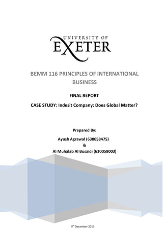 FINAL REPORT
CASE STUDY: Indesit Company: Does Global Matter?
Prepared By:
Ayush Agrawal (630058475)
&
Al Muhalab Al Busaidi (630058003)
CASE STUDY: Indesit Company: Does Global Matter?
BEMM 116 PRINCIPLES OF INTERNATIONAL
BUSINESS
9th
December 2013
 