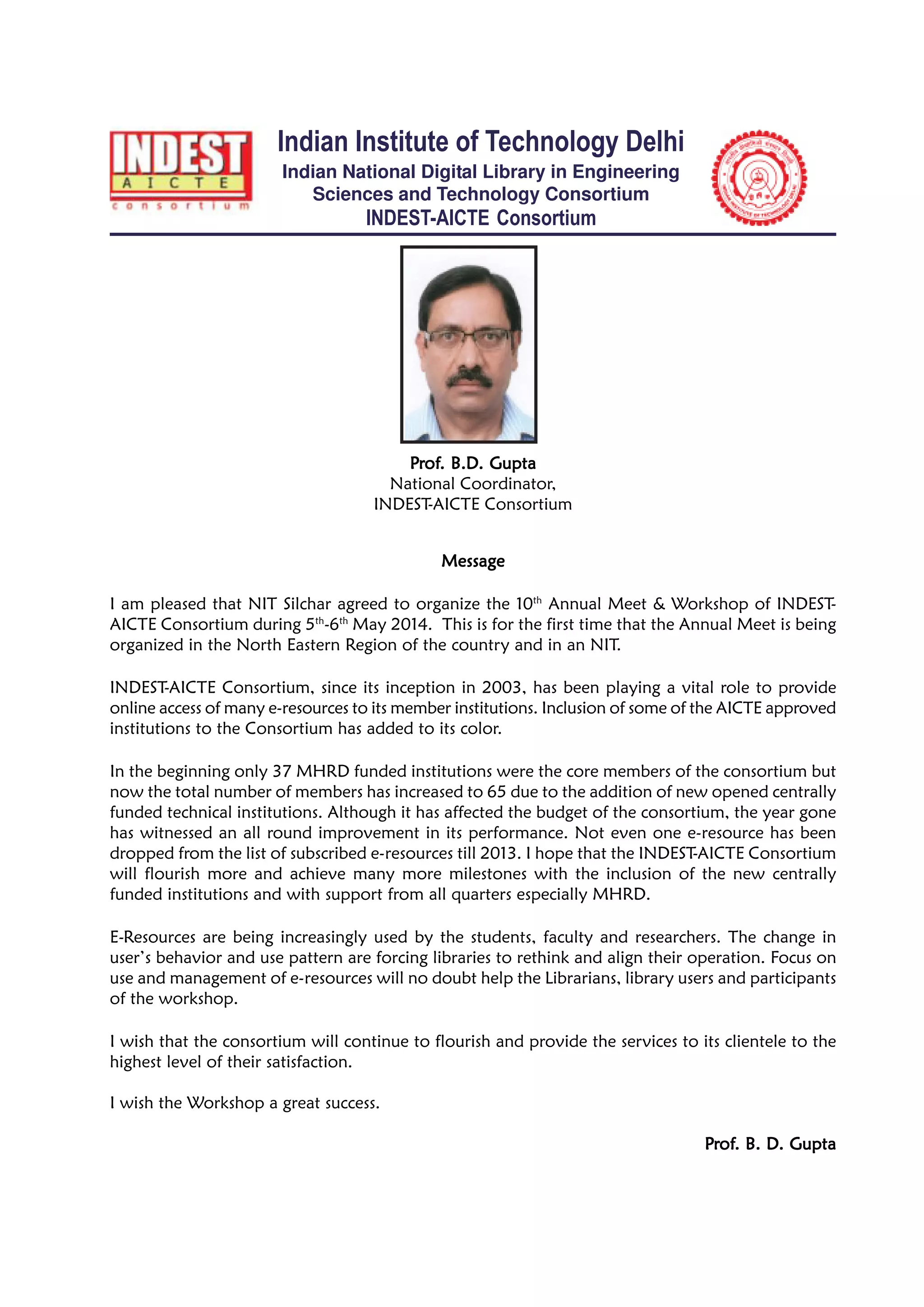MessageMessageMessageMessageMessage
I am pleased that NIT Silchar agreed to organize the 10th
Annual Meet & Workshop of INDEST-
AICTE Consortium during 5th
-6th
May 2014. This is for the first time that the Annual Meet is being
organized in the North Eastern Region of the country and in an NIT.
INDEST-AICTE Consortium, since its inception in 2003, has been playing a vital role to provide
online access of many e-resources to its member institutions. Inclusion of some of the AICTE approved
institutions to the Consortium has added to its color.
In the beginning only 37 MHRD funded institutions were the core members of the consortium but
now the total number of members has increased to 65 due to the addition of new opened centrally
funded technical institutions. Although it has affected the budget of the consortium, the year gone
has witnessed an all round improvement in its performance. Not even one e-resource has been
dropped from the list of subscribed e-resources till 2013. I hope that the INDEST-AICTE Consortium
will flourish more and achieve many more milestones with the inclusion of the new centrally
funded institutions and with support from all quarters especially MHRD.
E-Resources are being increasingly used by the students, faculty and researchers. The change in
user’s behavior and use pattern are forcing libraries to rethink and align their operation. Focus on
use and management of e-resources will no doubt help the Librarians, library users and participants
of the workshop.
I wish that the consortium will continue to flourish and provide the services to its clientele to the
highest level of their satisfaction.
I wish the Workshop a great success.
PPPPPrrrrrofofofofof. B. D. Gupta. B. D. Gupta. B. D. Gupta. B. D. Gupta. B. D. Gupta
Indian Institute of Technology Delhi
Indian National Digital Library in Engineering
Sciences and Technology Consortium
INDEST-AICTE Consortium
PPPPPrrrrrofofofofof. B.D. Gupta. B.D. Gupta. B.D. Gupta. B.D. Gupta. B.D. Gupta
National Coordinator,
INDEST-AICTE Consortium
 