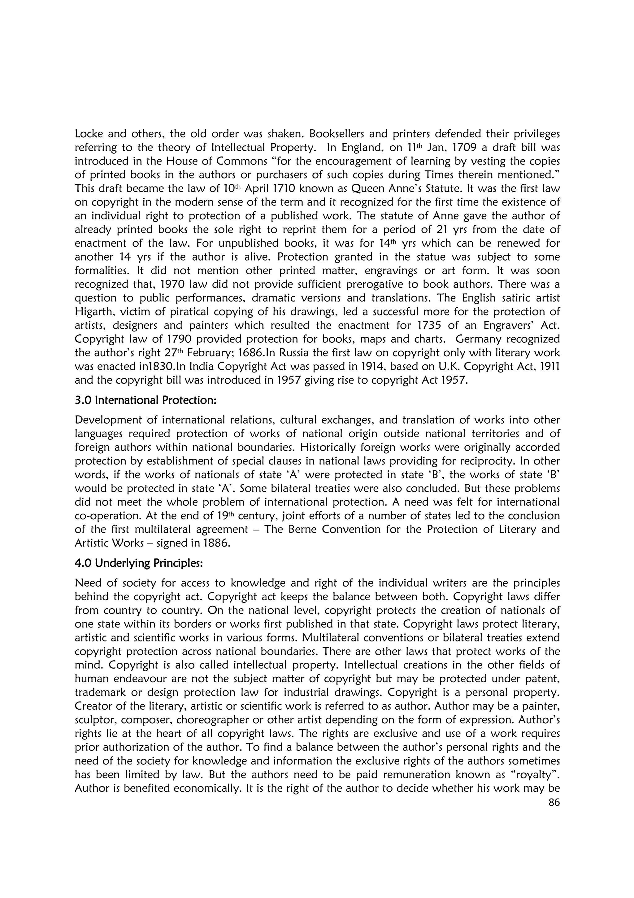 86
Locke and others, the old order was shaken. Booksellers and printers defended their privileges
referring to the theory of Intellectual Property. In England, on 11th Jan, 1709 a draft bill was
introduced in the House of Commons “for the encouragement of learning by vesting the copies
of printed books in the authors or purchasers of such copies during Times therein mentioned.”
This draft became the law of 10th April 1710 known as Queen Anne’s Statute. It was the first law
on copyright in the modern sense of the term and it recognized for the first time the existence of
an individual right to protection of a published work. The statute of Anne gave the author of
already printed books the sole right to reprint them for a period of 21 yrs from the date of
enactment of the law. For unpublished books, it was for 14th yrs which can be renewed for
another 14 yrs if the author is alive. Protection granted in the statue was subject to some
formalities. It did not mention other printed matter, engravings or art form. It was soon
recognized that, 1970 law did not provide sufficient prerogative to book authors. There was a
question to public performances, dramatic versions and translations. The English satiric artist
Higarth, victim of piratical copying of his drawings, led a successful more for the protection of
artists, designers and painters which resulted the enactment for 1735 of an Engravers’ Act.
Copyright law of 1790 provided protection for books, maps and charts. Germany recognized
the author’s right 27th February; 1686.In Russia the first law on copyright only with literary work
was enacted in1830.In India Copyright Act was passed in 1914, based on U.K. Copyright Act, 1911
and the copyright bill was introduced in 1957 giving rise to copyright Act 1957.
3.0 International Protection:3.0 International Protection:3.0 International Protection:3.0 International Protection:
Development of international relations, cultural exchanges, and translation of works into other
languages required protection of works of national origin outside national territories and of
foreign authors within national boundaries. Historically foreign works were originally accorded
protection by establishment of special clauses in national laws providing for reciprocity. In other
words, if the works of nationals of state ‘A’ were protected in state ‘B’, the works of state ‘B’
would be protected in state ‘A’. Some bilateral treaties were also concluded. But these problems
did not meet the whole problem of international protection. A need was felt for international
co-operation. At the end of 19th century, joint efforts of a number of states led to the conclusion
of the first multilateral agreement – The Berne Convention for the Protection of Literary and
Artistic Works – signed in 1886.
4.0 Underlying Principles:4.0 Underlying Principles:4.0 Underlying Principles:4.0 Underlying Principles:
Need of society for access to knowledge and right of the individual writers are the principles
behind the copyright act. Copyright act keeps the balance between both. Copyright laws differ
from country to country. On the national level, copyright protects the creation of nationals of
one state within its borders or works first published in that state. Copyright laws protect literary,
artistic and scientific works in various forms. Multilateral conventions or bilateral treaties extend
copyright protection across national boundaries. There are other laws that protect works of the
mind. Copyright is also called intellectual property. Intellectual creations in the other fields of
human endeavour are not the subject matter of copyright but may be protected under patent,
trademark or design protection law for industrial drawings. Copyright is a personal property.
Creator of the literary, artistic or scientific work is referred to as author. Author may be a painter,
sculptor, composer, choreographer or other artist depending on the form of expression. Author’s
rights lie at the heart of all copyright laws. The rights are exclusive and use of a work requires
prior authorization of the author. To find a balance between the author’s personal rights and the
need of the society for knowledge and information the exclusive rights of the authors sometimes
has been limited by law. But the authors need to be paid remuneration known as “royalty”.
Author is benefited economically. It is the right of the author to decide whether his work may be
 