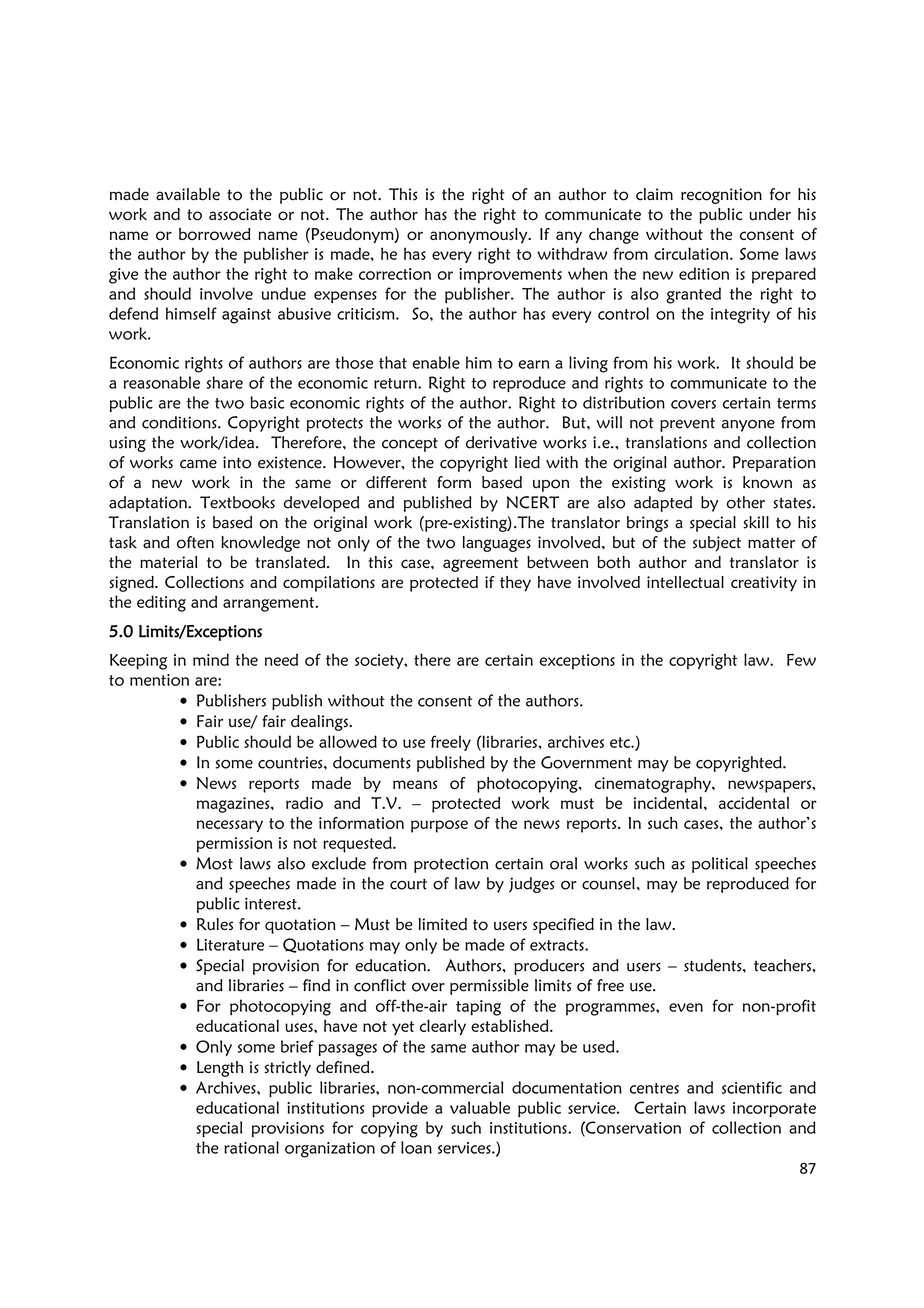 87
made available to the public or not. This is the right of an author to claim recognition for his
work and to associate or not. The author has the right to communicate to the public under his
name or borrowed name (Pseudonym) or anonymously. If any change without the consent of
the author by the publisher is made, he has every right to withdraw from circulation. Some laws
give the author the right to make correction or improvements when the new edition is prepared
and should involve undue expenses for the publisher. The author is also granted the right to
defend himself against abusive criticism. So, the author has every control on the integrity of his
work.
Economic rights of authors are those that enable him to earn a living from his work. It should be
a reasonable share of the economic return. Right to reproduce and rights to communicate to the
public are the two basic economic rights of the author. Right to distribution covers certain terms
and conditions. Copyright protects the works of the author. But, will not prevent anyone from
using the work/idea. Therefore, the concept of derivative works i.e., translations and collection
of works came into existence. However, the copyright lied with the original author. Preparation
of a new work in the same or different form based upon the existing work is known as
adaptation. Textbooks developed and published by NCERT are also adapted by other states.
Translation is based on the original work (pre-existing).The translator brings a special skill to his
task and often knowledge not only of the two languages involved, but of the subject matter of
the material to be translated. In this case, agreement between both author and translator is
signed. Collections and compilations are protected if they have involved intellectual creativity in
the editing and arrangement.
5.0 Limits/Exceptions5.0 Limits/Exceptions5.0 Limits/Exceptions5.0 Limits/Exceptions
Keeping in mind the need of the society, there are certain exceptions in the copyright law. Few
to mention are:
• Publishers publish without the consent of the authors.
• Fair use/ fair dealings.
• Public should be allowed to use freely (libraries, archives etc.)
• In some countries, documents published by the Government may be copyrighted.
• News reports made by means of photocopying, cinematography, newspapers,
magazines, radio and T.V. – protected work must be incidental, accidental or
necessary to the information purpose of the news reports. In such cases, the author’s
permission is not requested.
• Most laws also exclude from protection certain oral works such as political speeches
and speeches made in the court of law by judges or counsel, may be reproduced for
public interest.
• Rules for quotation – Must be limited to users specified in the law.
• Literature – Quotations may only be made of extracts.
• Special provision for education. Authors, producers and users – students, teachers,
and libraries – find in conflict over permissible limits of free use.
• For photocopying and off-the-air taping of the programmes, even for non-profit
educational uses, have not yet clearly established.
• Only some brief passages of the same author may be used.
• Length is strictly defined.
• Archives, public libraries, non-commercial documentation centres and scientific and
educational institutions provide a valuable public service. Certain laws incorporate
special provisions for copying by such institutions. (Conservation of collection and
the rational organization of loan services.)
 